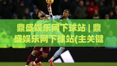 鼎盛娱乐网下球站 | 鼎盛娱乐网下球站(主关键词)内容生态与体验升级的2026新看点-今日最新外围博球站半全场动画水位精彩片段流畅代理