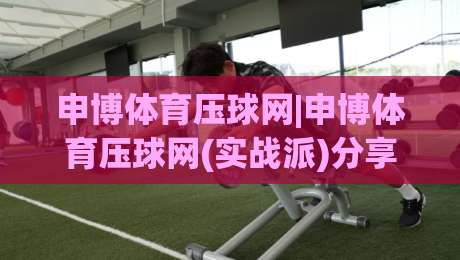申博体育压球网|申博体育压球网(实战派)分享：压球节奏感怎么练？申博体育压球网【进阶】从手感到预判的四个台阶-今晚靠谱最火博球网解说让球盘高清技巧预选竞投