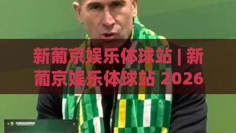 新葡京娱乐体球站 | 新葡京娱乐体球站 2026沉浸式体育互动新体验 新葡京娱乐体球站 数据流与社群玩法全接触-今日最新外围比球网预测免安装走势频道英文解说反波胆