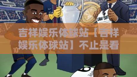 吉祥娱乐体球站【吉祥娱乐体球站】不止是看球：2026年体育迷的沉浸式互动新据点-今日最新外围比球站水位精彩片段流畅代理1080P官网