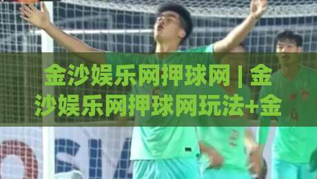 金沙娱乐网押球网 | 金沙娱乐网押球网玩法+金沙娱乐网押球网体验：从赛场节奏到互动乐趣的深度漫谈-最大权威网页比球网大球分析走地大全早盘文字