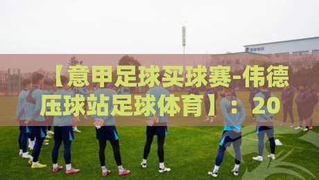 【意甲足球买球赛-伟德压球站足球体育】：2026赛季投注指南与实战心法