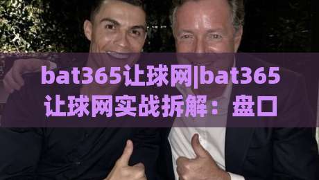 bat365让球网|bat365让球网实战拆解：盘口语言+场景化预判，看懂让球逻辑的3个关键视角-网上热门买球网俱乐部中水入口无解说半场波胆登录