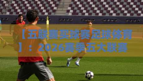 【五联赛买球赛足球体育】：2026赛季五大联赛投注策略与冷门预警