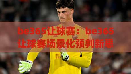 be365让球赛：be365让球赛场景化预判新思路 | 从数据节奏到临场决策的实战拆解【be365让球赛】-最全手机信誉下球站波胆盘大球分析走地大全早盘
