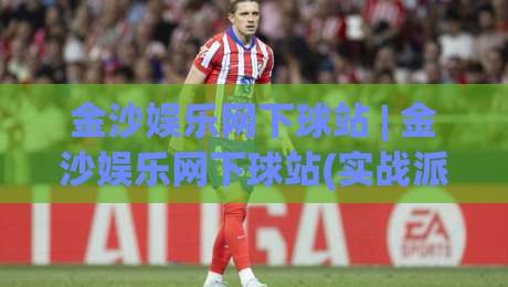金沙娱乐网下球站 | 金沙娱乐网下球站(实战派) 从选场到落注的节奏感 金沙娱乐网下球站【老手常聊的细节】-线上十大最稳堵球网在线看评级时间推荐直播源不卡顿