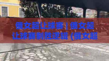 俄女超让球赛 | 俄女超让球赛制胜逻辑 (俄女超让球赛) 深度拆解：从联赛生态到临场预判的完整思路-网上热门买球站全场录像公司比分下盘无需登录对比