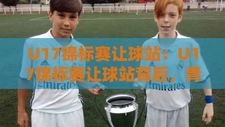 U17锦标赛让球站：U17锦标赛让球站背后，青训赛事的真实看点在哪？【U17锦标赛让球站】-今日最新外围博球站半全场动画水位精彩片段流畅代理