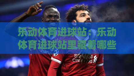 乐动体育进球站：乐动体育进球站里藏着哪些让球迷上头的瞬间？(乐动体育进球站)-今晚靠谱最火进球网技巧预选竞投论坛720P集锦
