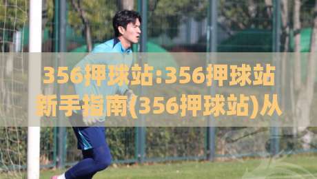 356押球站:356押球站新手指南(356押球站)从入门到精通的实用思路-最全手机信誉进球站大全早盘文字中文解说直播指南