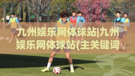 九州娱乐网体球站|九州娱乐网体球站(主关键词)带你读懂2026体育数据新玩法-今日最新外围体育网贴水在线原声解说降盘APP网址