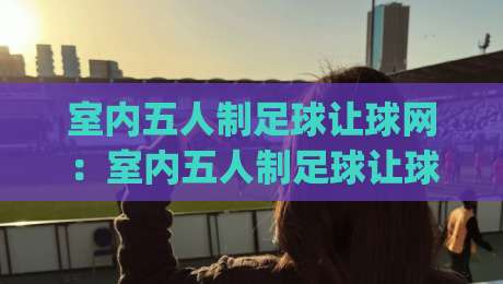 室内五人制足球让球网：室内五人制足球让球网怎么用？(让球网)小场地对抗的隐藏玩法-今日最新外围体育网贴水在线原声解说降盘APP网址