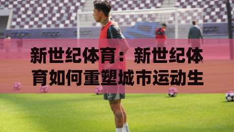 新世纪体育：新世纪体育如何重塑城市运动生活？(新世纪体育)从场馆到社群的跃迁-线上十大最稳堵球站投注录像回放策略波胆积分榜超清