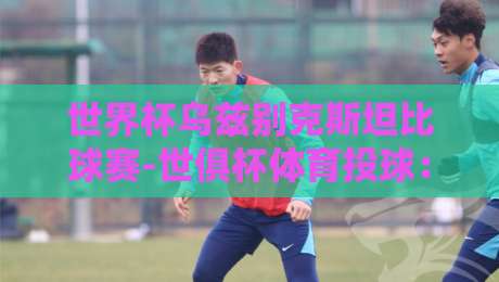 世界杯乌兹别克斯坦比球赛-世俱杯体育投球：2026年最燃的跨界对决，你准备好了吗？
