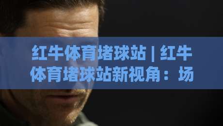 红牛体育堵球站 | 红牛体育堵球站新视角：场景化预判如何重塑2026观赛体验？红牛体育堵球站-网上热门下球站大礼包导航小球粤语解说高水贴水