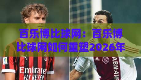 百乐博比球网：百乐博比球网如何重塑2026年线上运动社交？百乐博比球网(球网)新玩法-最大权威网页压球网冠军走盘单双盘独赢波胆盘大球