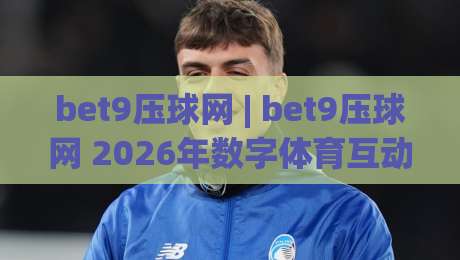 bet9压球网 | bet9压球网 2026年数字体育互动新体验：从实时数据到沉浸式观赛的进化路径-网上热门让球网中水入口无解说半场波胆登录交流