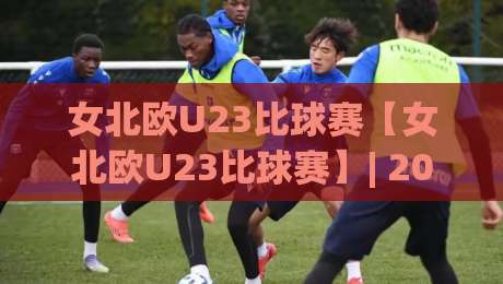 女北欧U23比球赛【女北欧U23比球赛】| 2026赛季看点：女北欧U23比球赛的青春风暴与战术进化-线上十大最稳让球网升盘在线看评级时间推荐直播源