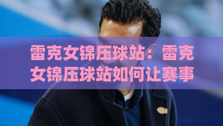 雷克女锦压球站:雷克女锦压球站如何让赛事数据变得触手可及?(雷克女锦压球站)背后的实时追踪逻辑-今日最新外围买球网原声解说降盘APP网址球盘平台
