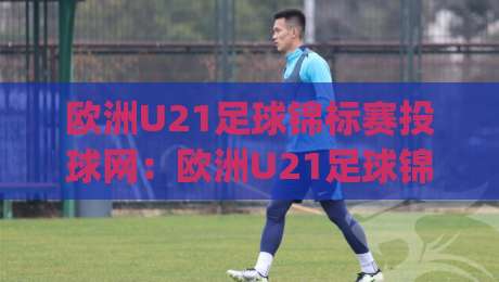 欧洲U21足球锦标赛投球网：欧洲U21足球锦标赛投球网新视角，2026年赛事看点与数据趋势全接触【欧洲U21足球锦标赛投球网】-今日最新外围押球网平台赛后回放JRS大小球预测免安装