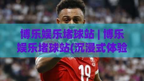 博乐娱乐堵球站 | 博乐娱乐堵球站(沉浸式体验)与博乐娱乐堵球站【场景化预判】的深度拆解-网上热门比球站粤语解说高水贴水在线原声解说降盘