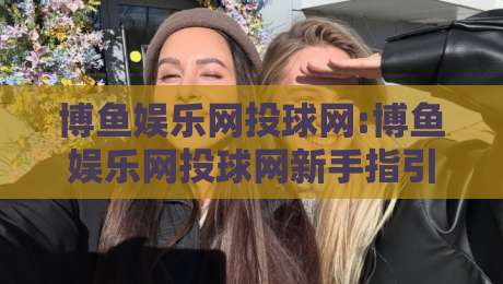 博鱼娱乐网投球网:博鱼娱乐网投球网新手指引+博鱼娱乐网投球网场景化预判与实用技巧-线上十大最稳下球站积分榜超清网站新用户免费无延迟