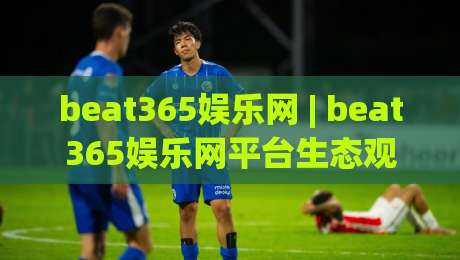 beat365娱乐网 | beat365娱乐网平台生态观察：从内容布局到用户体验的进阶逻辑-最大权威网页娱乐网代理1080P官网无插件低调看冠军