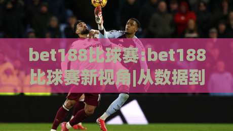 bet188比球赛:bet188比球赛新视角|从数据到临场(bet188)的观赛思路-线上十大最稳投球站网站新用户免费无延迟4K俱乐部