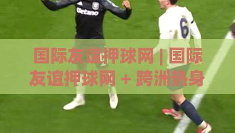 国际友谊押球网 | 国际友谊押球网 + 跨洲热身赛的暗线逻辑：为什么强队反而容易在友谊赛翻车？-今日最新外围娱乐网在线原声解说降盘APP网址球盘