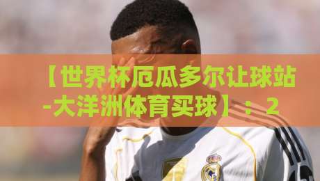 【世界杯厄瓜多尔让球站-大洋洲体育买球】：2026年最新趋势与实战策略