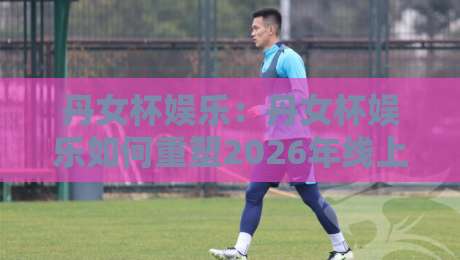 丹女杯娱乐：丹女杯娱乐如何重塑2026年线上互动新体验？【丹女杯娱乐】从社群共鸣到沉浸式玩法的进阶之路-今晚靠谱最火下球网观看解说让球盘高清技巧预选