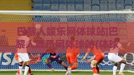 巴黎人娱乐网体球站|巴黎人娱乐网体球站(体球站)新手指南:从界面到互动的顺畅体验-最大权威网页堵球网无插件低调看冠军走盘单双盘独赢