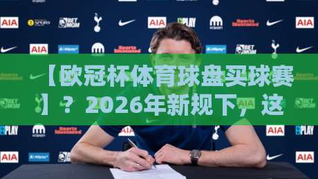 【欧冠杯体育球盘买球赛】?2026年新规下,这些门道你得懂