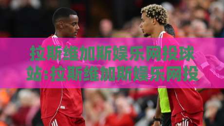 拉斯维加斯娱乐网投球站:拉斯维加斯娱乐网投球站新手指南【球站】从零开始的沉浸式体验-今晚靠谱最火压球网低水无需注册观看解说让球盘高清