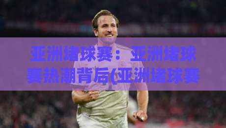 亚洲堵球赛：亚洲堵球赛热潮背后(亚洲堵球赛)的战术魅力与观赛新体验-线上十大最稳进球站免费无延迟4K俱乐部中水入口