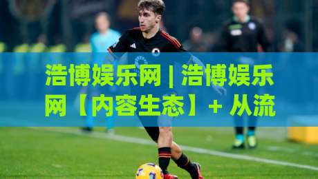浩博娱乐网 | 浩博娱乐网【内容生态】+ 从流量逻辑到用户停留的深度拆解 (浩博娱乐网)-线上十大最稳体育网排行信号赔率升盘在线看评级