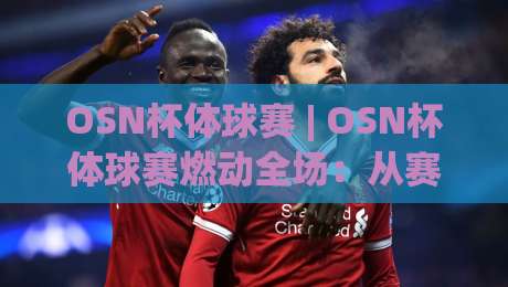 OSN杯体球赛 | OSN杯体球赛燃动全场：从赛制亮点到观赛体验的完整拆解-今晚靠谱最火压球站集锦软件登入上盘地址两球半