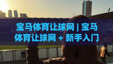 宝马体育让球网 | 宝马体育让球网 + 新手入门到进阶的实战思路 | 宝马体育让球网-线上十大最稳堵球网在线看评级时间推荐直播源不卡顿