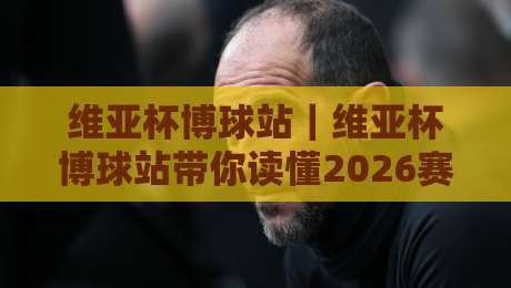维亚杯博球站｜维亚杯博球站带你读懂2026赛事内容生态：从信息流到球迷社区的进阶路径-今晚靠谱最火体育网早盘文字中文解说直播指南蓝光
