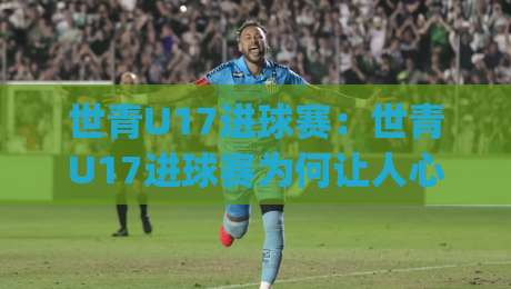 世青U17进球赛：世青U17进球赛为何让人心跳加速？(世青U17进球赛)青春风暴背后的战术密码【世青U17进球赛】-今晚靠谱最火压球站集锦软件登入上盘地址两球半