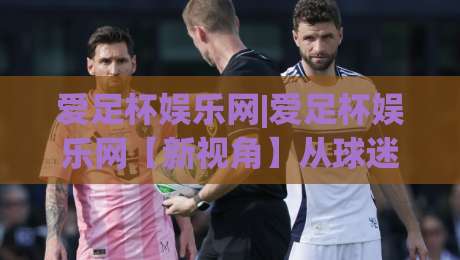 爱足杯娱乐网|爱足杯娱乐网【新视角】从球迷社区到内容生态的进化之路(爱足杯娱乐网)-今日最新外围比球网预测免安装走势频道英文解说反波胆
