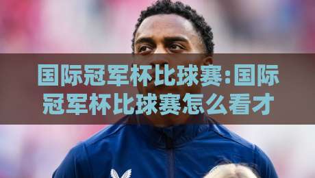国际冠军杯比球赛:国际冠军杯比球赛怎么看才过瘾?【国际冠军杯比球赛】从赛制到观赛体验一次聊透-今日最新外围押球站受让视频半全场动画水位精彩片段