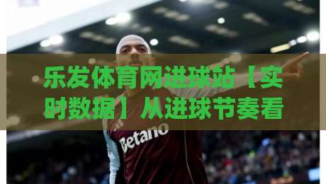 乐发体育网进球站【实时数据】从进球节奏看比赛走势，乐发体育网进球站(数据流)如何重塑观赛体验-网上热门体育网无延迟4K俱乐部中水入口无解说