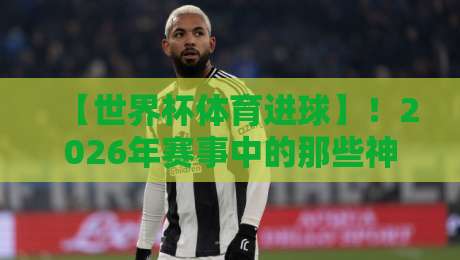 【世界杯体育进球】！2026年赛事中的那些神来之笔，你细品