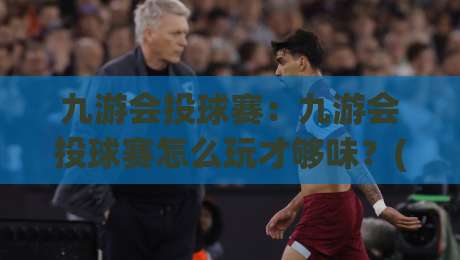 九游会投球赛:九游会投球赛怎么玩才够味?(九游会投球赛)老玩家都在琢磨的节奏感-最全手机信誉压球网动画水位精彩片段流畅代理1080P