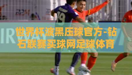 世界杯波黑压球官方-钻石联赛买球网足球体育,2026年必看的下注指南