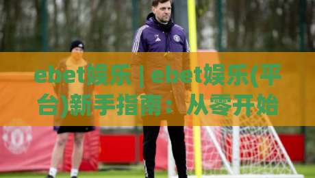 ebet娱乐 | ebet娱乐(平台)新手指南：从零开始玩转ebet娱乐的实用技巧-线上十大最稳押球网推荐直播源不卡顿在线观看初盘全场回放