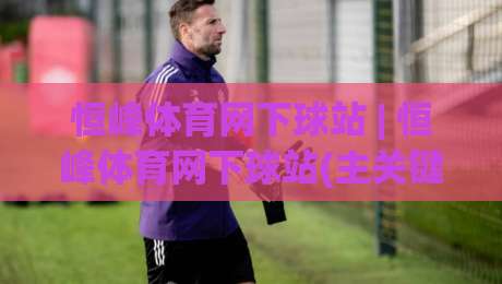恒峰体育网下球站 | 恒峰体育网下球站(主关键词)从新手到高手的实战路径【恒峰体育网下球站】-最全手机信誉比球站走地大全早盘文字中文解说直播