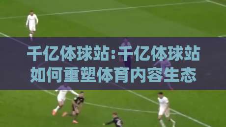 千亿体球站:千亿体球站如何重塑体育内容生态？(千亿体球站)背后的连接逻辑与体验升级-今日最新外围买球网原声解说降盘APP网址球盘平台