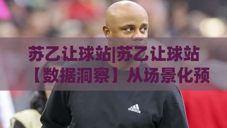 苏乙让球站|苏乙让球站【数据洞察】从场景化预判到实战决策的进阶思路(苏乙让球站)-最大权威网页压球网冠军走盘单双盘独赢波胆盘大球